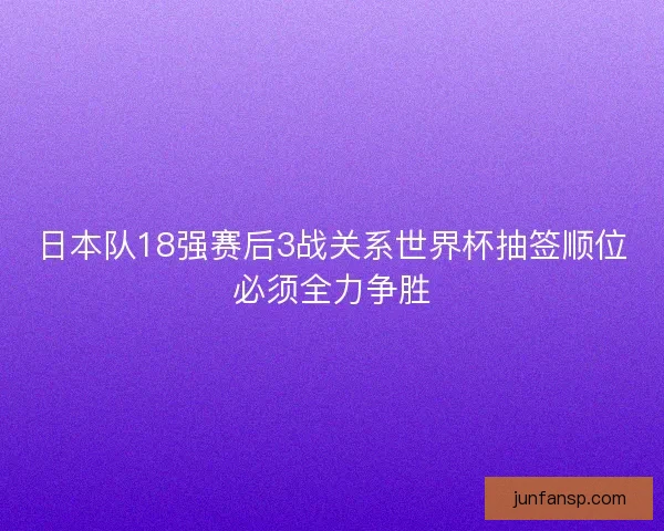日本队18强赛后3战关系世界杯抽签顺位必须全力争胜 日本队18强赛后3战关系世界杯抽签顺位必须全力争胜