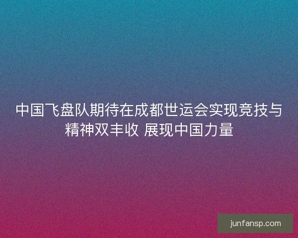 中国飞盘队期待在成都世运会实现竞技与精神双丰收 展现中国力量