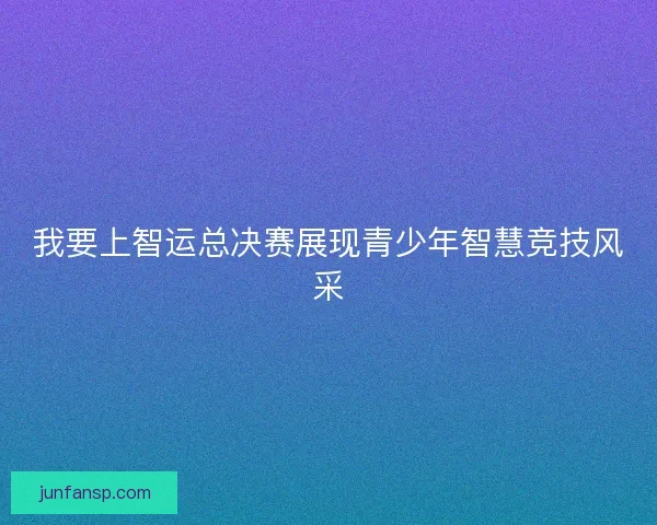 我要上智运总决赛展现青少年智慧竞技风采