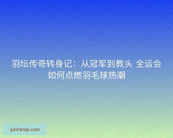 羽坛传奇转身记：从冠军到教头 全运会如何点燃羽毛球热潮