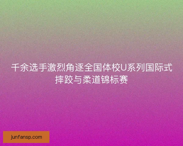 千余选手激烈角逐全国体校U系列国际式摔跤与柔道锦标赛