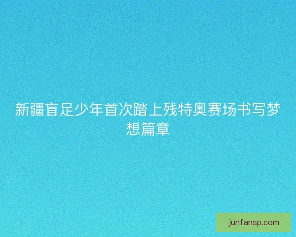 新疆盲足少年首次踏上残特奥赛场书写梦想篇章