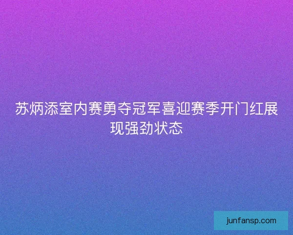 苏炳添室内赛勇夺冠军喜迎赛季开门红展现强劲状态 苏炳添室内赛勇夺冠军喜迎赛季开门红展现强劲状态