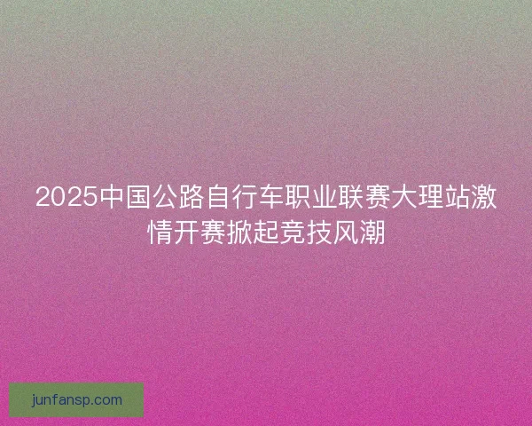 2025中国公路自行车职业联赛大理站激情开赛掀起竞技风潮