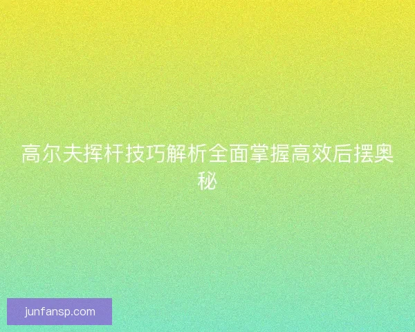 高尔夫挥杆技巧解析全面掌握高效后摆奥秘 高尔夫挥杆技巧解析全面掌握高效后摆奥秘