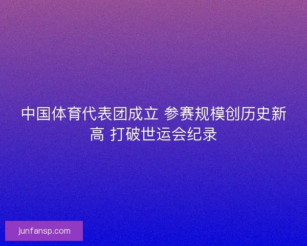中国体育代表团成立 参赛规模创历史新高 打破世运会纪录 中国体育代表团成立 参赛规模创历史新高 打破世运会纪录