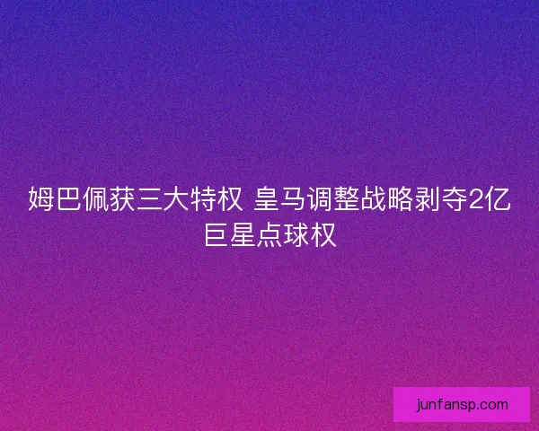姆巴佩获三大特权 皇马调整战略剥夺2亿巨星点球权