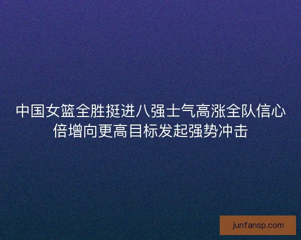 中国女篮全胜挺进八强士气高涨全队信心倍增向更高目标发起强势冲击 中国女篮全胜挺进八强士气高涨全队信心倍增向更高目标发起强势冲击