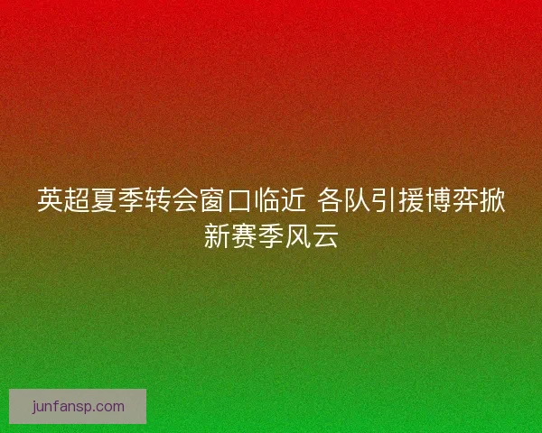 英超夏季转会窗口临近 各队引援博弈掀新赛季风云 英超夏季转会窗口临近 各队引援博弈掀新赛季风云