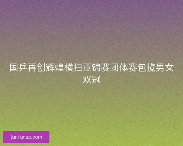 国乒再创辉煌横扫亚锦赛团体赛包揽男女双冠 国乒再创辉煌横扫亚锦赛团体赛包揽男女双冠